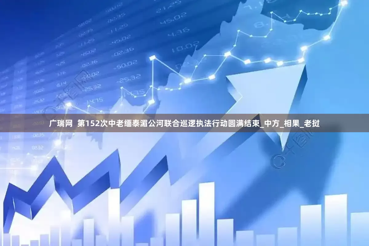 广瑞网  第152次中老缅泰湄公河联合巡逻执法行动圆满结束_中方_相果_老挝