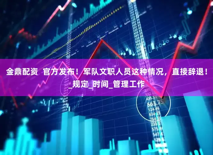 金鼎配资  官方发布！军队文职人员这种情况，直接辞退！_规定_时间_管理工作