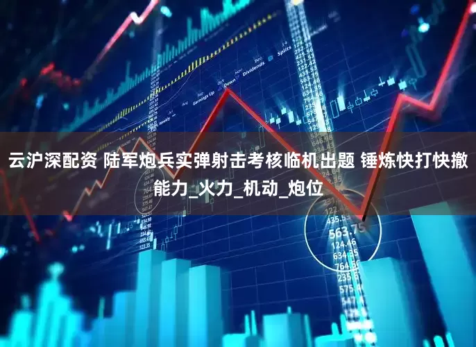 云沪深配资 陆军炮兵实弹射击考核临机出题 锤炼快打快撤能力_火力_机动_炮位