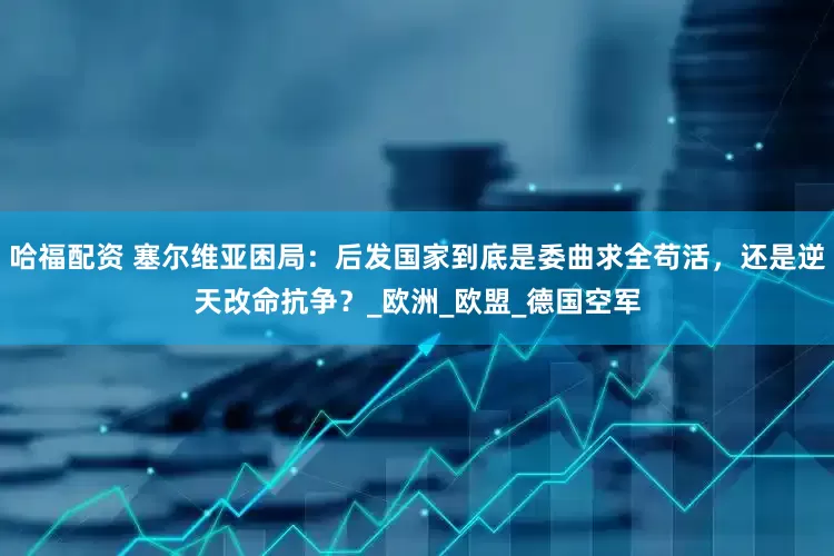 哈福配资 塞尔维亚困局：后发国家到底是委曲求全苟活，还是逆天改命抗争？_欧洲_欧盟_德国空军
