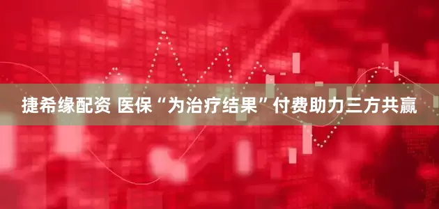 捷希缘配资 医保“为治疗结果”付费助力三方共赢
