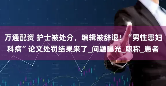 万通配资 护士被处分，编辑被辞退！“男性患妇科病”论文处罚结果来了_问题曝光_职称_患者