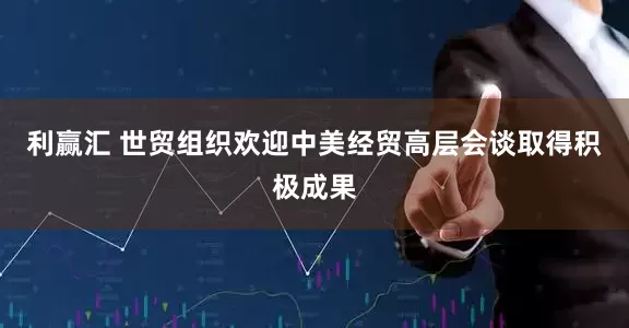 利赢汇 世贸组织欢迎中美经贸高层会谈取得积极成果