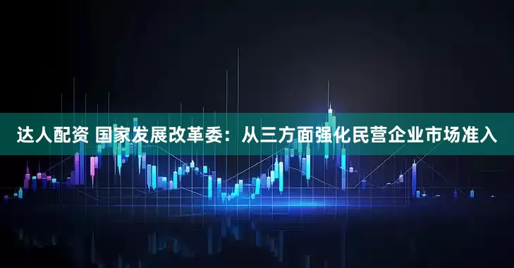达人配资 国家发展改革委：从三方面强化民营企业市场准入