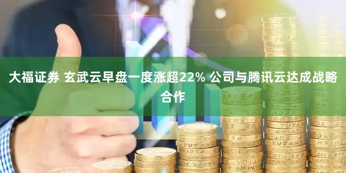 大福证券 玄武云早盘一度涨超22% 公司与腾讯云达成战略合作