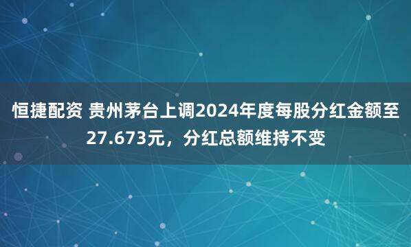 恒捷配资 贵州茅台上调2024年度每股分红金额至27.673元，分红总额维持不变