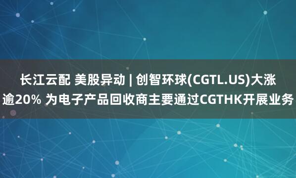 长江云配 美股异动 | 创智环球(CGTL.US)大涨逾20% 为电子产品回收商主要通过CGTHK开展业务