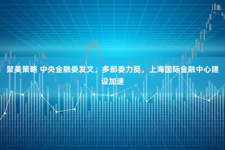 聚美策略 中央金融委发文，多部委力挺，上海国际金融中心建设加速