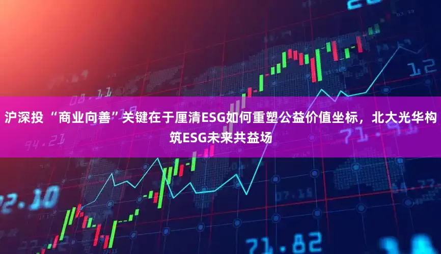 沪深投 “商业向善”关键在于厘清ESG如何重塑公益价值坐标，北大光华构筑ESG未来共益场