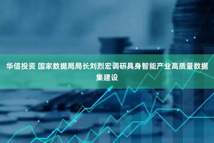 华信投资 国家数据局局长刘烈宏调研具身智能产业高质量数据集建设