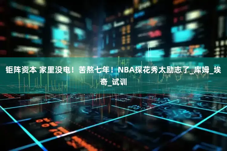 钜阵资本 家里没电！苦熬七年！NBA探花秀太励志了_库姆_埃奇_试训