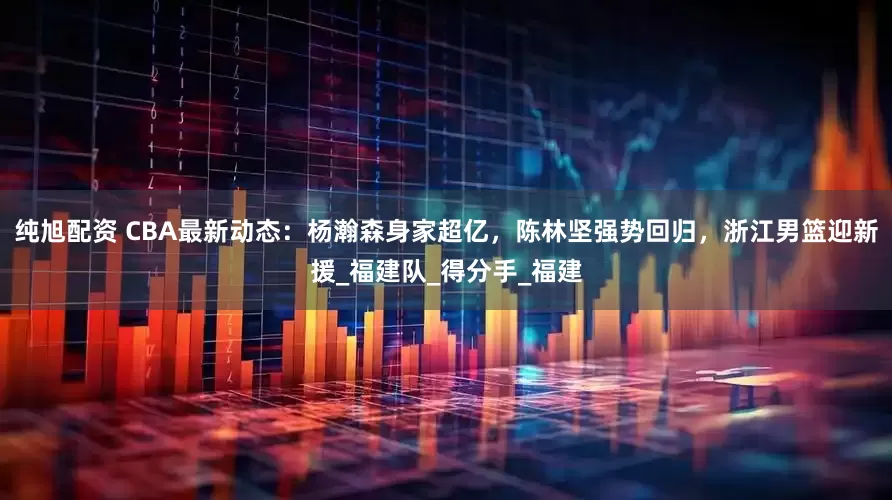 纯旭配资 CBA最新动态：杨瀚森身家超亿，陈林坚强势回归，浙江男篮迎新援_福建队_得分手_福建