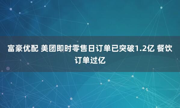 富豪优配 美团即时零售日订单已突破1.2亿 餐饮订单过亿