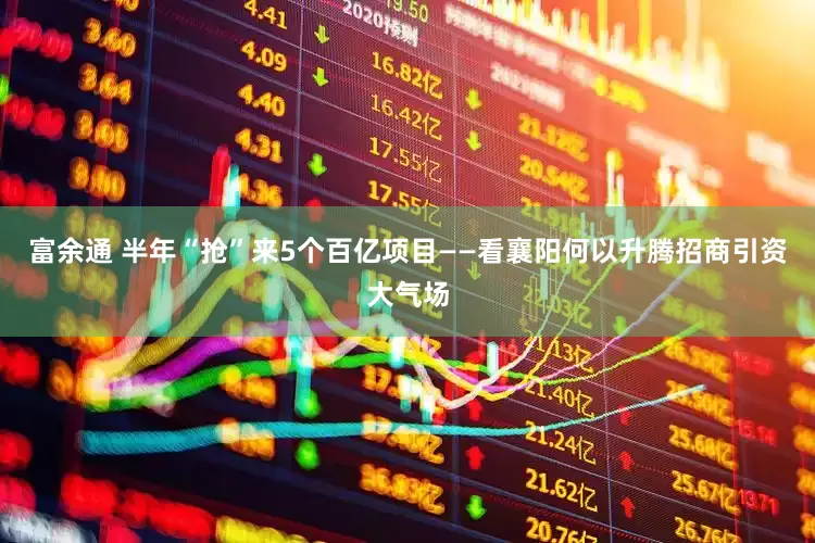 富余通 半年“抢”来5个百亿项目——看襄阳何以升腾招商引资大气场