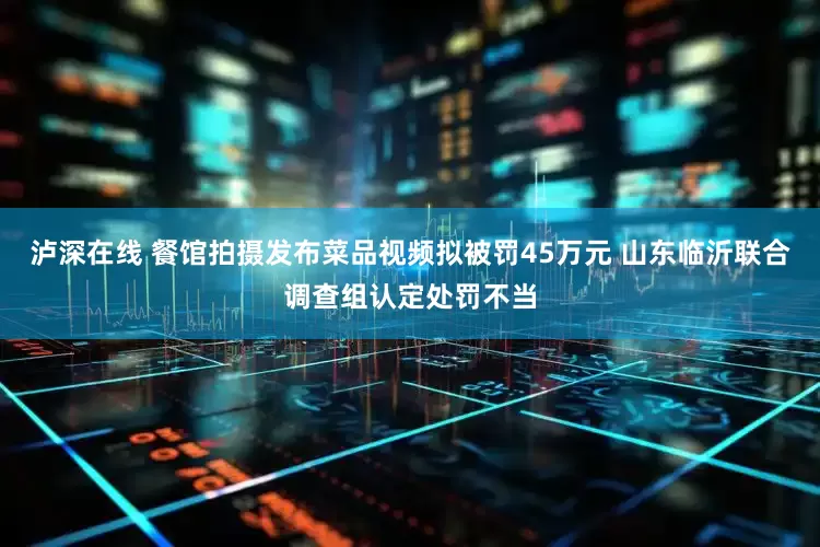 泸深在线 餐馆拍摄发布菜品视频拟被罚45万元 山东临沂联合调查组认定处罚不当