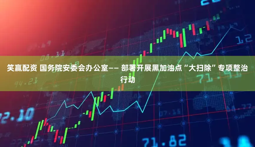 笑赢配资 国务院安委会办公室—— 部署开展黑加油点“大扫除”专项整治行动