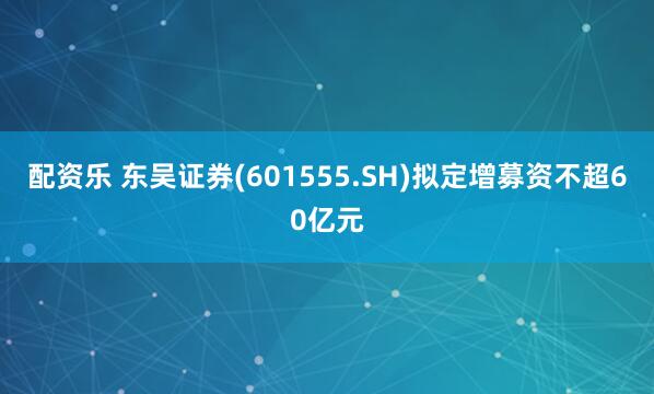配资乐 东吴证券(601555.SH)拟定增募资不超60亿元