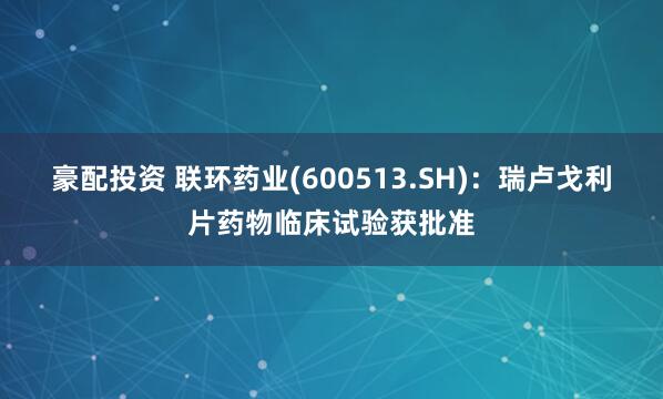 豪配投资 联环药业(600513.SH)：瑞卢戈利片药物临床试验获批准