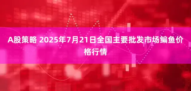 A股策略 2025年7月21日全国主要批发市场鳊鱼价格行情