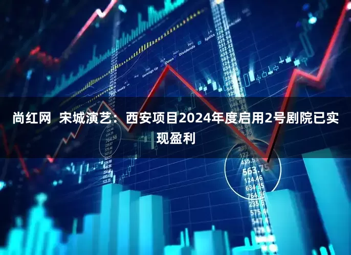 尚红网  宋城演艺：西安项目2024年度启用2号剧院已实现盈利