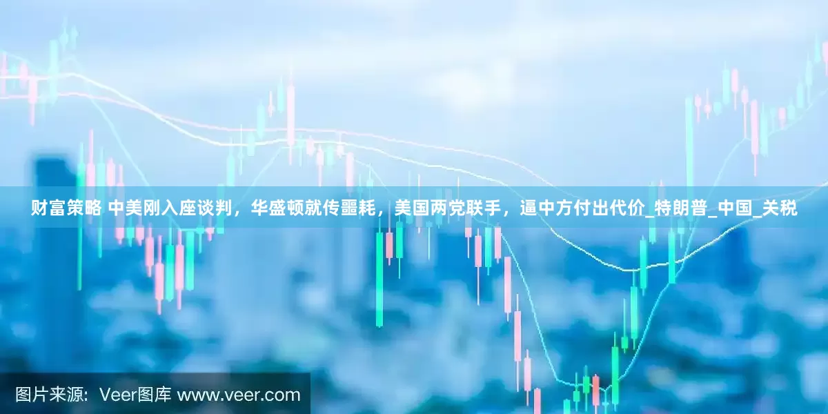 财富策略 中美刚入座谈判，华盛顿就传噩耗，美国两党联手，逼中方付出代价_特朗普_中国_关税