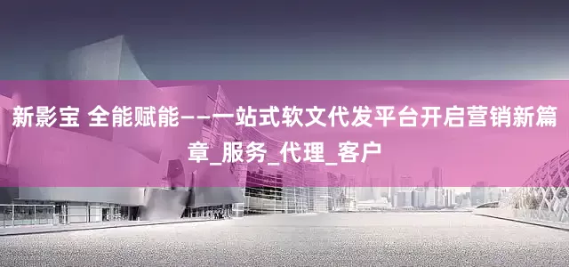 新影宝 全能赋能——一站式软文代发平台开启营销新篇章_服务_代理_客户