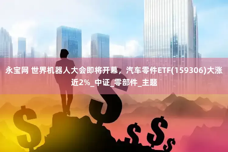 永宝网 世界机器人大会即将开幕，汽车零件ETF(159306)大涨近2%_中证_零部件_主题
