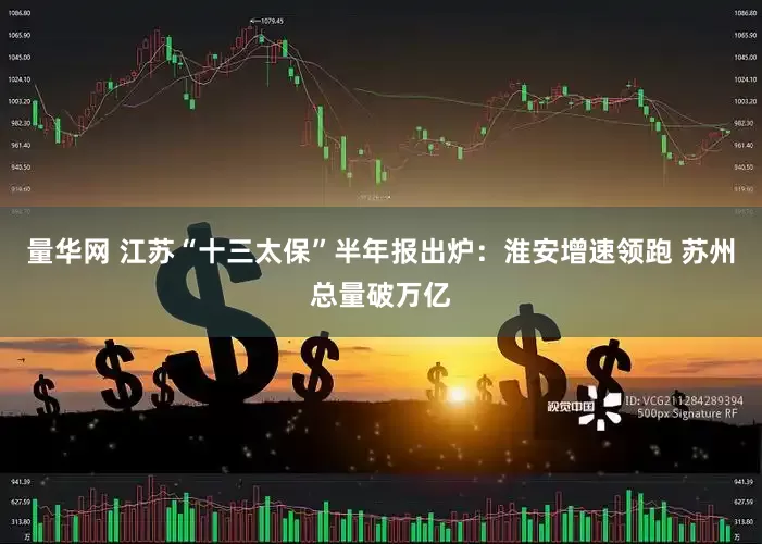 量华网 江苏“十三太保”半年报出炉：淮安增速领跑 苏州总量破万亿
