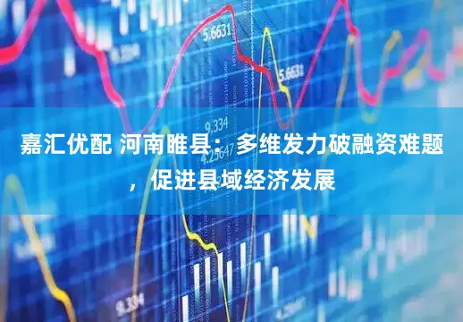 嘉汇优配 河南睢县：多维发力破融资难题，促进县域经济发展