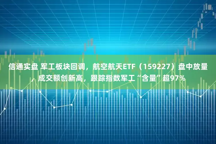 信通实盘 军工板块回调，航空航天ETF（159227）盘中放量，成交额创新高，跟踪指数军工“含量”超97%