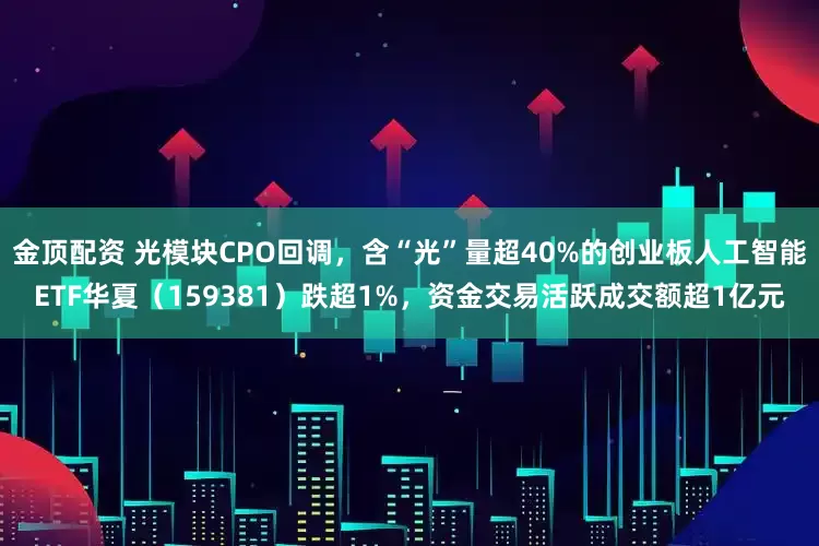 金顶配资 光模块CPO回调，含“光”量超40%的创业板人工智能ETF华夏（159381）跌超1%，资金交易活跃成交额超1亿元