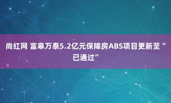 尚红网 富皋万泰5.2亿元保障房ABS项目更新至“已通过”