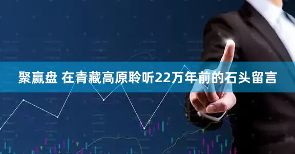 聚赢盘 在青藏高原聆听22万年前的石头留言