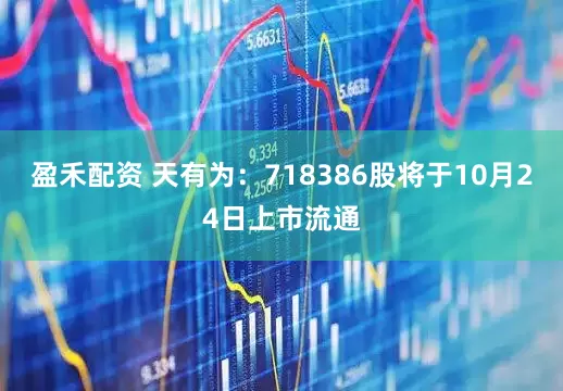 盈禾配资 天有为：718386股将于10月24日上市流通