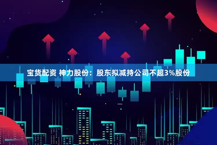 宝货配资 神力股份：股东拟减持公司不超3%股份