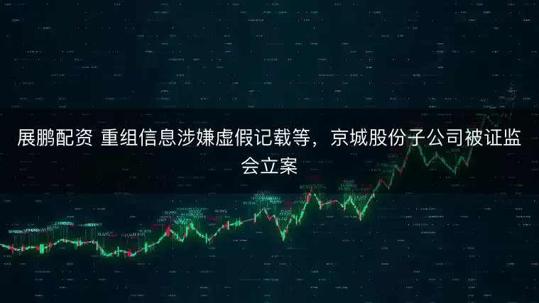 展鹏配资 重组信息涉嫌虚假记载等，京城股份子公司被证监会立案